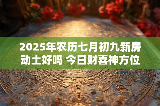 2025年农历七月初九新房动土好吗 今日财喜神方位