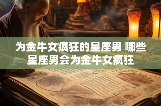 为金牛女疯狂的星座男 哪些星座男会为金牛女疯狂