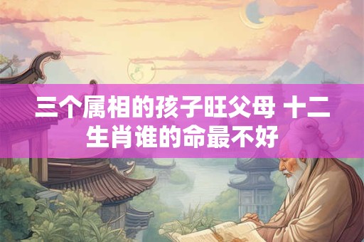 三个属相的孩子旺父母 十二生肖谁的命最不好