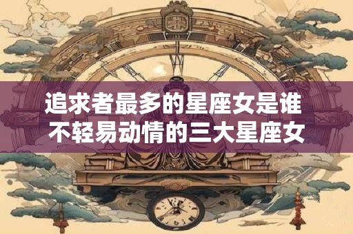 追求者最多的星座女是谁 不轻易动情的三大星座女