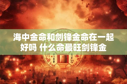 海中金命和剑锋金命在一起好吗 什么命最旺剑锋金