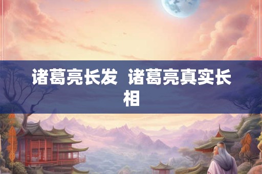 诸葛亮长发  诸葛亮真实长相