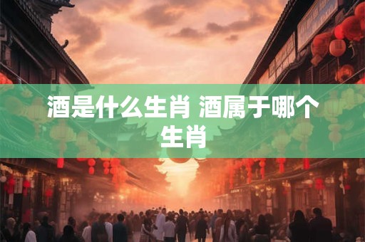 酒是什么生肖 酒属于哪个生肖