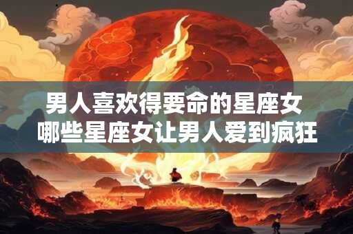 男人喜欢得要命的星座女 哪些星座女让男人爱到疯狂