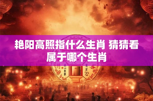 艳阳高照指什么生肖 猜猜看属于哪个生肖