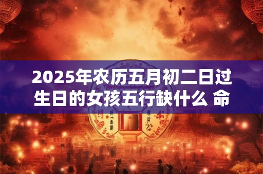 2025年农历五月初二日过生日的女孩五行缺什么 命运好吗