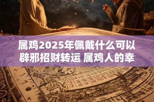 属鸡2025年佩戴什么可以辟邪招财转运 属鸡人的幸运数字