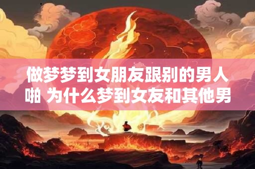 做梦梦到女朋友跟别的男人啪 为什么梦到女友和其他男人有关系