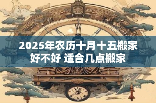 2025年农历十月十五搬家好不好 适合几点搬家