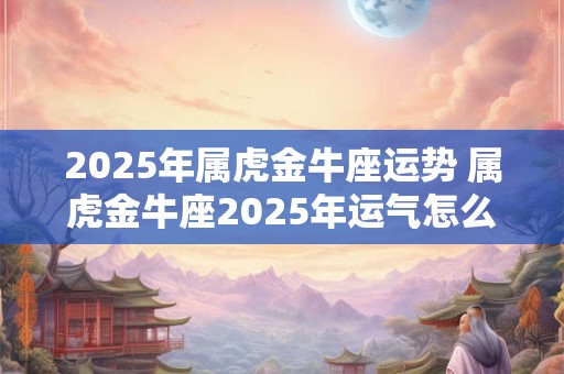 2025年属虎金牛座运势 属虎金牛座2025年运气怎么样