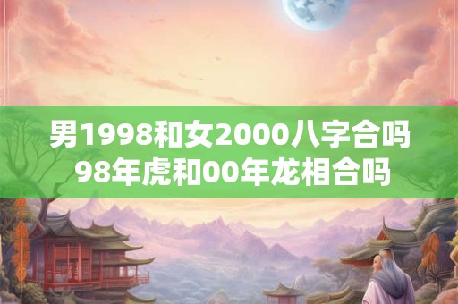 男1998和女2000八字合吗 98年虎和00年龙相合吗