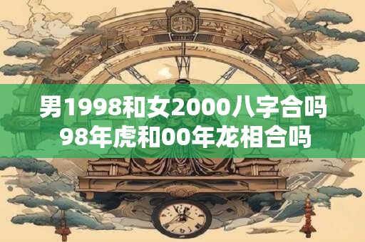 男1998和女2000八字合吗 98年虎和00年龙相合吗