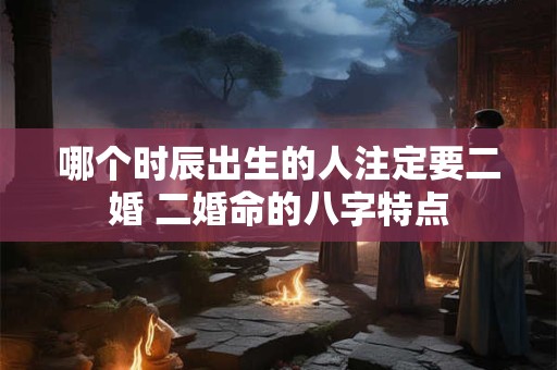 哪个时辰出生的人注定要二婚 二婚命的八字特点 哪个时辰出生的人注定要二婚 二婚命的八字特点