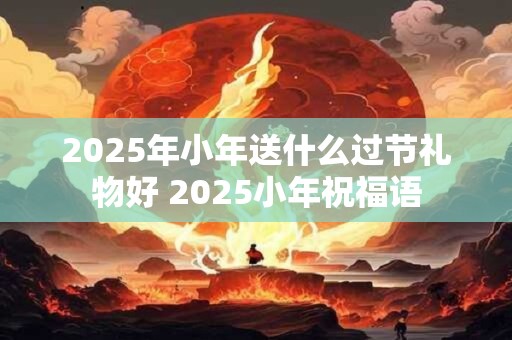 2025年小年送什么过节礼物好 2025小年祝福语