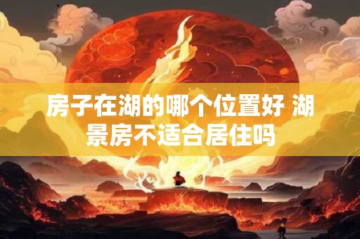房子在湖的哪个位置好 湖景房不适合居住吗