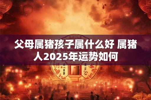 父母属猪孩子属什么好 属猪人2025年运势如何