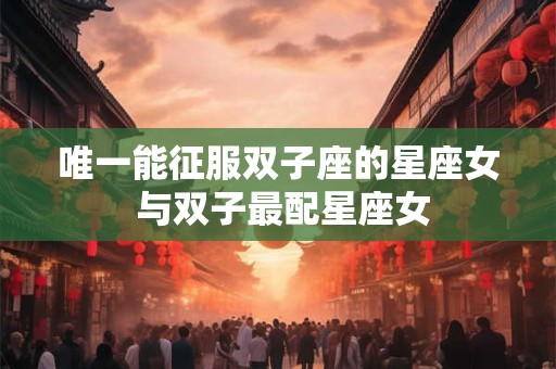 唯一能征服双子座的星座女 与双子最配星座女