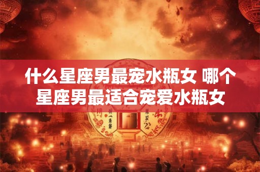 什么星座男最宠水瓶女 哪个星座男最适合宠爱水瓶女