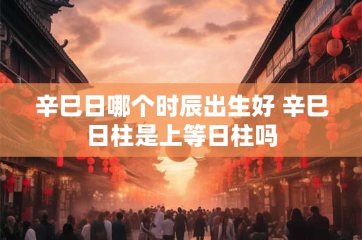 辛巳日哪个时辰出生好 辛巳日柱是上等日柱吗