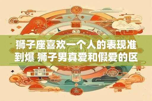 狮子座喜欢一个人的表现准到爆 狮子男真爱和假爱的区别