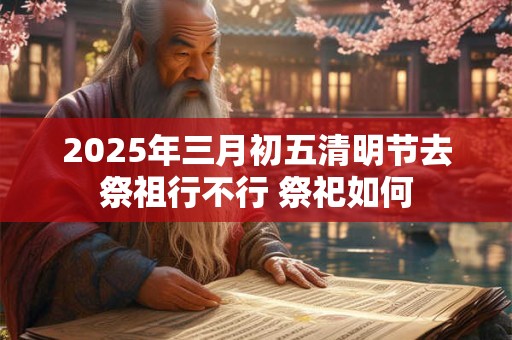 2025年三月初五清明节去祭祖行不行 祭祀如何