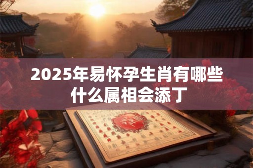 2025年易怀孕生肖有哪些 什么属相会添丁