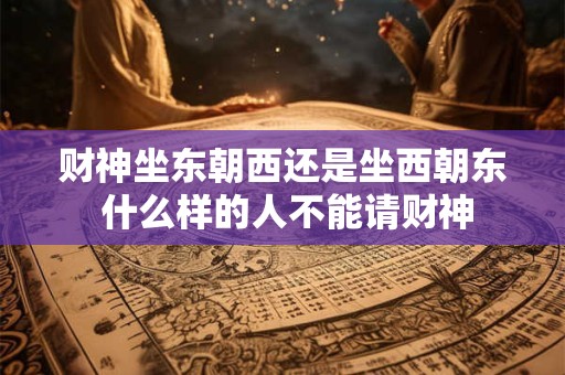 财神坐东朝西还是坐西朝东 什么样的人不能请财神 财神坐东朝西还是坐西朝东 什么样的人不能请财神