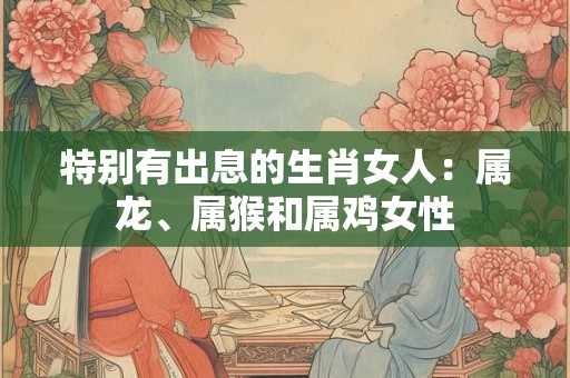 特别有出息的生肖女人：属龙、属猴和属鸡女性