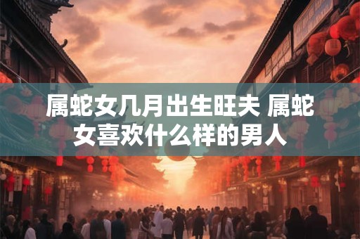 属蛇女几月出生旺夫 属蛇女喜欢什么样的男人