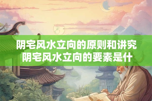 阴宅风水立向的原则和讲究 阴宅风水立向的要素是什么