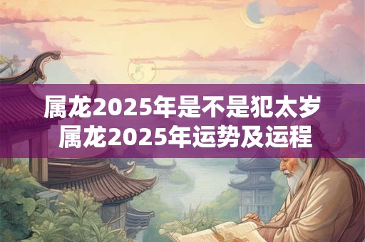 属龙2025年是不是犯太岁 属龙2025年运势及运程
