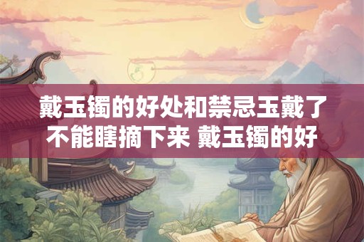 戴玉镯的好处和禁忌玉戴了不能瞎摘下来 戴玉镯的好处和禁忌是否真的不能瞎摘