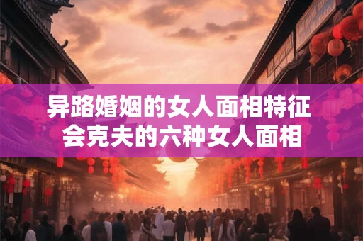 异路婚姻的女人面相特征 会克夫的六种女人面相