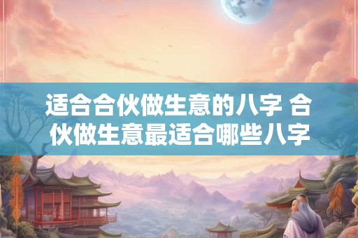 适合合伙做生意的八字 合伙做生意最适合哪些八字