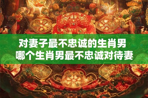 对妻子最不忠诚的生肖男 哪个生肖男最不忠诚对待妻子