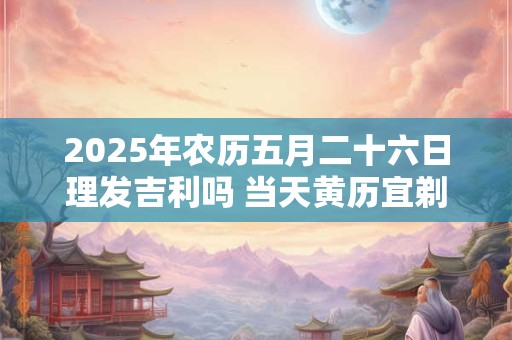 2025年农历五月二十六日理发吉利吗 当天黄历宜剃头吗