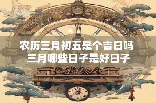 农历三月初五是个吉日吗 三月哪些日子是好日子