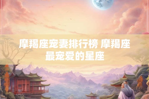 摩羯座宠妻排行榜 摩羯座最宠爱的星座