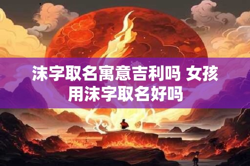 沫字取名寓意吉利吗 女孩用沫字取名好吗