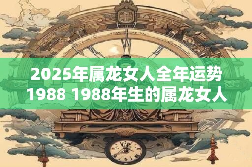 2025年属龙女人全年运势1988 1988年生的属龙女人2025年运势如何