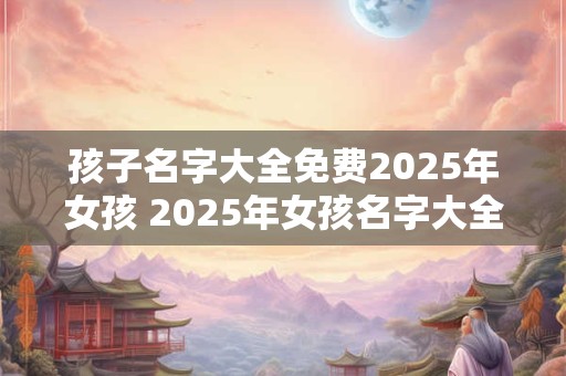 孩子名字大全免费2025年女孩 2025年女孩名字大全免费