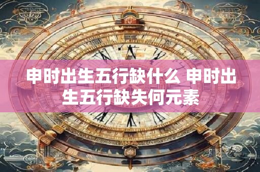 申时出生五行缺什么 申时出生五行缺失何元素