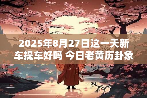 2025年8月27日这一天新车提车好吗 今日老黄历卦象