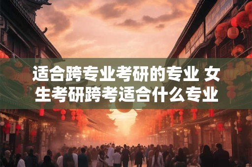 适合跨专业考研的专业 女生考研跨考适合什么专业
