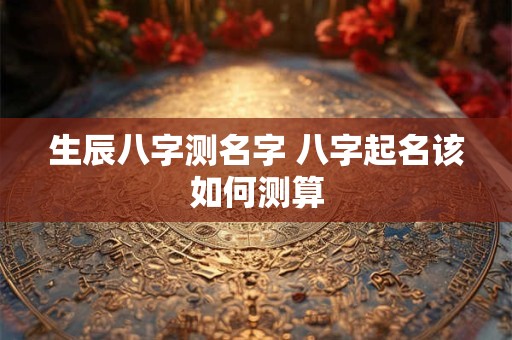 生辰八字测名字 八字起名该如何测算