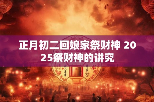 正月初二回娘家祭财神 2025祭财神的讲究