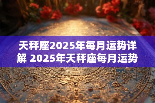 天秤座2025年每月运势详解 2025年天秤座每月运势如何