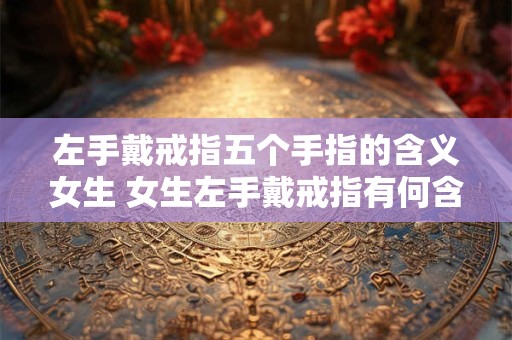 左手戴戒指五个手指的含义女生 女生左手戴戒指有何含义