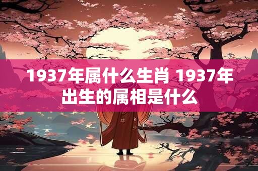 1937年属什么生肖 1937年出生的属相是什么