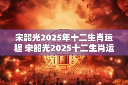 宋韶光2025年十二生肖运程 宋韶光2025十二生肖运势如何